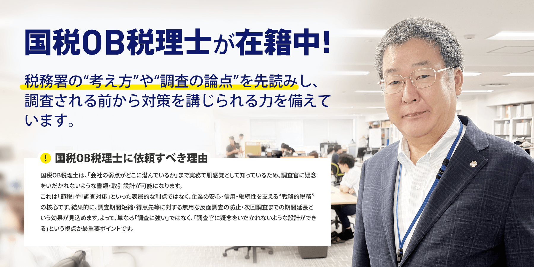 国税OB税理士が在籍中! 税務署の“考え方”や“調査の論点”を先読みし、調査される前から対策を講じられる力を備えています。 国税OB税理士に依頼すべき理由 国税OB税理士は、「会社の弱点がどこに潜んでいるか」まで実務で肌感覚として知っているため、調査官に疑念をいだかれないような書類・取引設計が可能になります。
これは「節税」や「調査対応」といった表層的な利点ではなく、企業の安心・信用・継続性を支える“戦略的税務”の核心です。結果的に、調査期間短縮・得意先等に対する無用な反面調査の防止・次回調査までの期間延長という効果が見込めます。よって、単なる「調査に強い」ではなく、「調査官に疑念をいだかれないような設計ができる」という視点が最重要ポイントです。